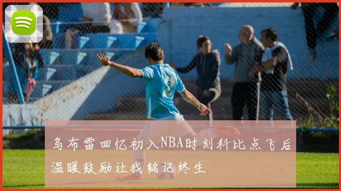 乌布雷回忆初入NBA时刻科比点飞后温暖鼓励让我铭记终生