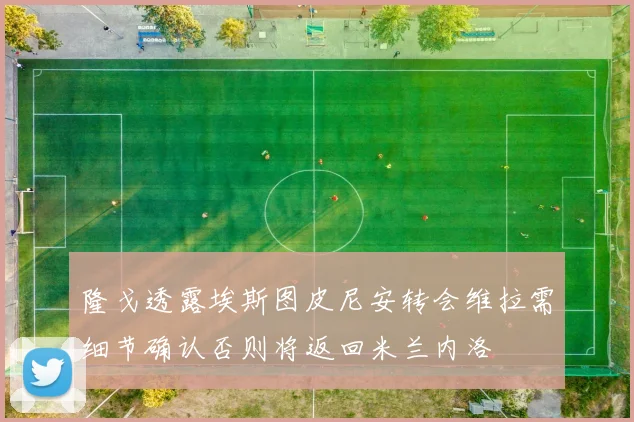 隆戈透露埃斯图皮尼安转会维拉需细节确认否则将返回米兰内洛