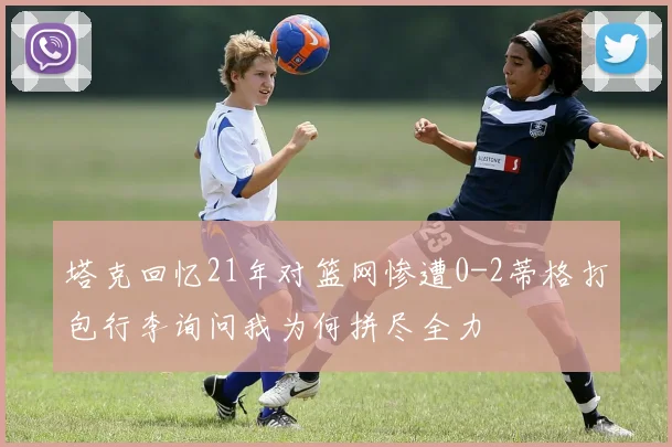 塔克回忆21年对篮网惨遭0-2蒂格打包行李询问我为何拼尽全力