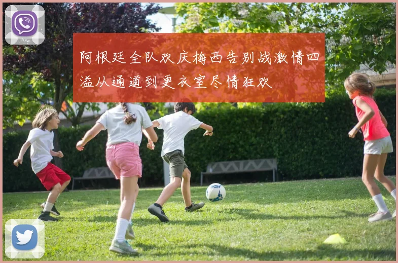 阿根廷全队欢庆梅西告别战激情四溢从通道到更衣室尽情狂欢