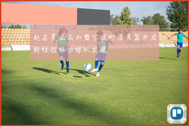 赵岩昊正式加盟宁波町渥男篮开启新征程助力球队发展